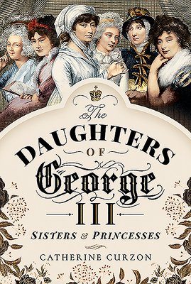The Daughters of George III: Sisters and Princesses by Catherine Curzon