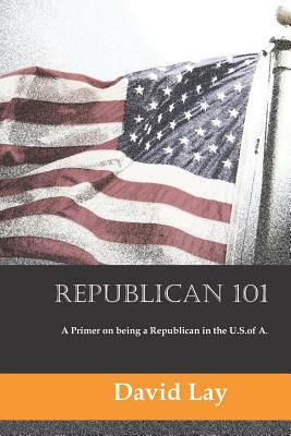 Republican 101: A Primer on Being a Republican in the U.S. of A. by David Lay