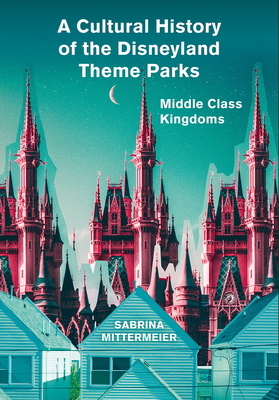 A Cultural History of the Disneyland Theme Parks: Middle Class Kingdoms by Sabrina Mittermeier