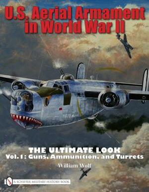 U.S. Aerial Armament in World War II: The Ultimate Look, Volume 1: Guns, Ammunition, and Turrets by William Wolf