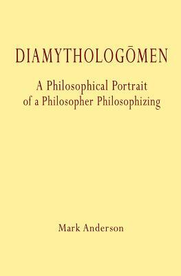 Diamythologõmen: A Philosophical Portrait of a Philosopher Philosophizing by Mark Anderson