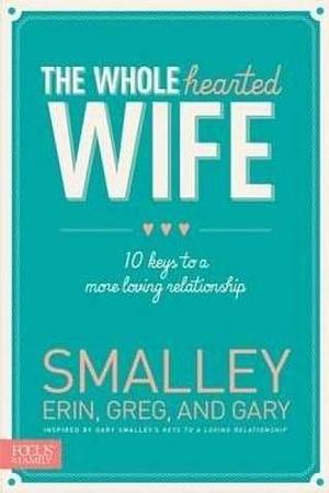 The Whole hearted Wife: 10 Keys to a More Loving Relationship by Gary Smalley, Erin Smalley, Erin Smalley, Greg Smalley