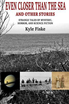 Even Closer Than the Sea: Strange Tales of Mystery, Horror and Science Fiction by Kyle Fiske