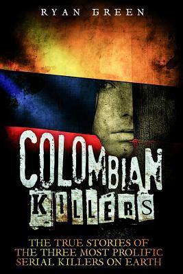 Colombian Killers: The True Stories of the Three Most Prolific Serial Killers on Earth by Ryan Green