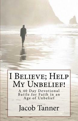 "I Believe; Help My Unbelief!" A 40 Day Devotional Battle for Faith in an Age of Unbelief by Jacob Tanner