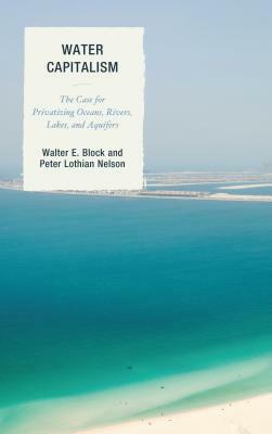 Water Capitalism: The Case for Privatizing Oceans, Rivers, Lakes, and Aquifers by Walter E. Block, Peter L. Nelson