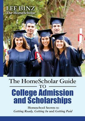 The HomeScholar Guide to College Admission and Scholarships: Homeschool Secrets to Getting Ready, Getting In and Getting Paid by Lee Binz