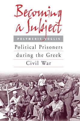 Becoming a Subject: Political Prisoners During the Greek Civil War, 1945-1950 by Polymeris Voglis