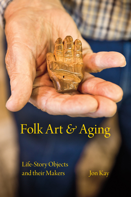 Folk Art and Aging: Life-Story Objects and Their Makers by Jon Kay