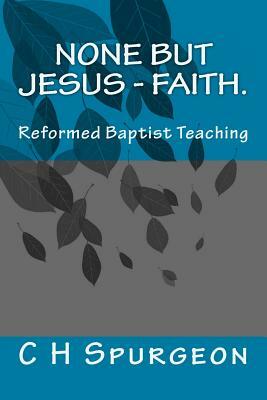 None but Jesus - Faith.: Reformed Baptist Teaching by Charles Haddon Spurgeon