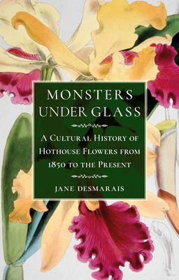 Monsters Under Glass: A Cultural History of Hothouse Flowers from 1850 to the Present by Jane Desmarais