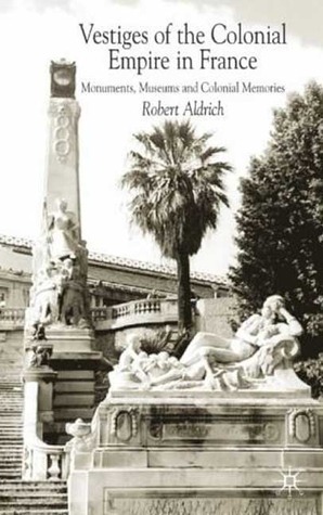 Vestiges of the Colonial Empire in France: Monuments, Museums and Colonial Memories by Robert Aldrich