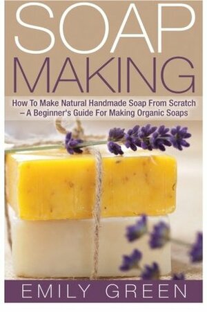 Soap Making: How To Make Natural Handmade Soap From Scratch - A Beginner's Guide For Making Organic Soaps - Includes 20 Easy Soap Making Recipes by Emily Green