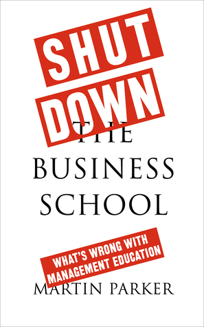 Shut Down the Business School: What's Wrong with Management Education by Martin Parker
