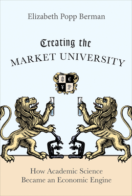Creating the Market University: How Academic Science Became an Economic Engine by Elizabeth Popp Berman
