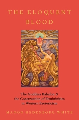 The Eloquent Blood: The Goddess Babalon and the Construction of Femininities in Western Esotericism by Manon Hedenborg White