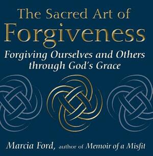 The Sacred Art of Forgiveness: Forgiving Ourselves and Others Through God's Grace by Marcia Ford