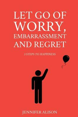 Let Go Of Worry, Embarrassment and Regret: 3 Steps To Happiness by Jennifer Alison