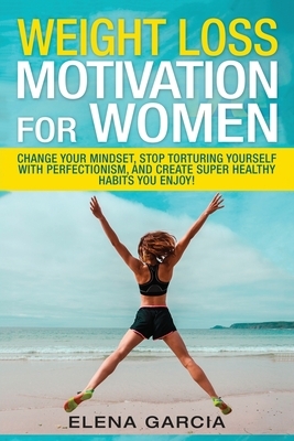 Weight Loss Motivation for Women: Change Your Mindset, Stop Torturing Yourself with Perfectionism, and Create Super Healthy Habits You Enjoy! by Elena Garcia