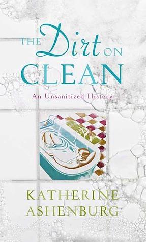 The Dirt on Clean: An Unsanitized History by Katherine Ashenburg