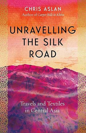 Unravelling the Silk Road: Travels and Textiles in Central Asia by Chris Aslan