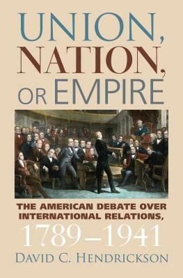 Union, Nation, or Empire: The American Debate Over International Relations, 1789-1941 by David C. Hendrickson
