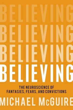 Believing: The Neuroscience of Fantasies, Fears and Convictions by Michael McGuire