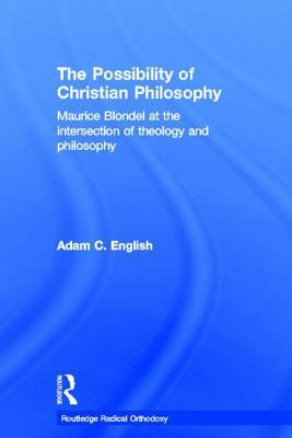 The Possibility of Christian Philosophy: Maurice Blondel at the Intersection of Theology and Philosophy by Adam C. English