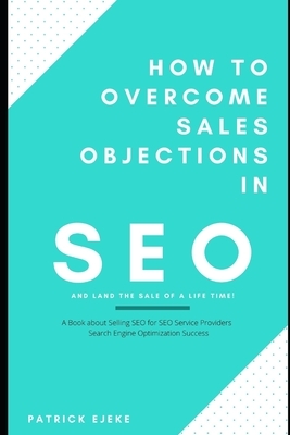 How To Overcome Sales Objections in SEO and Land the Sale of A Life Time!: A Book about Selling SEO for SEO Service Providers - Search Engine Optimiza by Patrick Ejeke