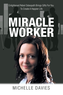 Miracle Worker: Enlightened Rebel Osteopath Brings Gifts for You to Create a Happier Life by Michelle Davies