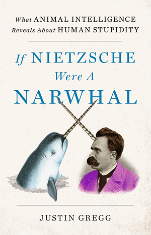 If Nietzsche Were a Narwhal: What Animal Intelligence Reveals about Human Stupidity by Justin Gregg