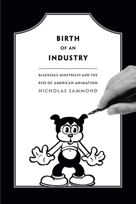 Birth of an Industry: Blackface Minstrelsy and the Rise of American Animation by Nicholas Sammond