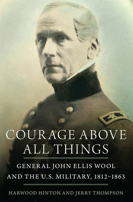 Courage Above All Things: General John Ellis Wool and the U.S. Military, 1812-1863 by Harwood P. Hinton, Jerry Thompson