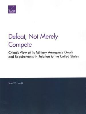Defeat, Not Merely Compete: China's View of Its Military Aerospace Goals and Requirements in Relation to the United States by Scott W. Harold