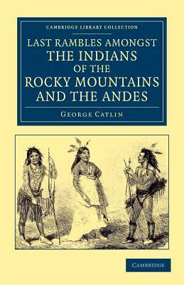 Last Rambles Amongst the Indians of the Rocky Mountains and the Andes by George Catlin