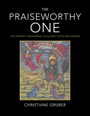 The Praiseworthy One: The Prophet Muhammad in Islamic Texts and Images by Christiane Gruber