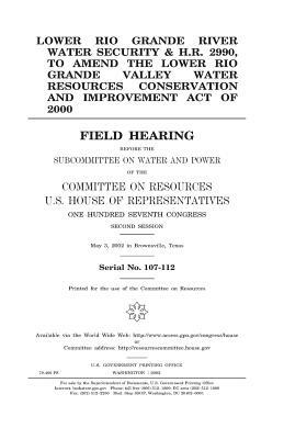 Lower Rio Grande River water security & H.R. 2990, to amend the Lower Rio Grande Valley Water Resources Conservation and Improvement Act of 2000: fiel by United States Congress, United States House of Representatives, Committee on Resources