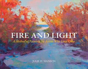 Fire and Light: A Method of Painting for Artists Who Love Color by Julie Hanson