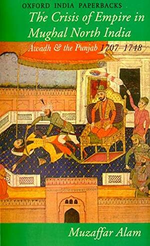 The Crisis of Empire in Mughal North India: Awadh and the Punjab 1707-1748 by Muzaffar Alam