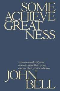 Some Achieve Greatness: Lessons on leadership and character from Shakespeare and one of his greatest admirers by John Bell