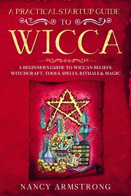 A Practical Startup Guide to Wicca: A Beginner's Guide to Wiccan Beliefs, Witchcraft, Tools, Spells, Rituals, and Magic by Nancy Armstrong