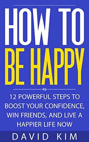How To Be Happy: 12 Powerful Steps to Boost Your Confidence, Win Friends, and Live a Happier Life Now by David Kim