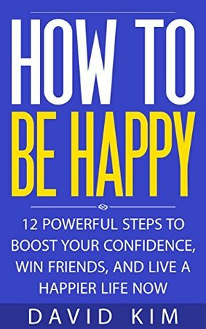 How To Be Happy: 12 Powerful Steps to Boost Your Confidence, Win Friends, and Live a Happier Life Now by David Kim