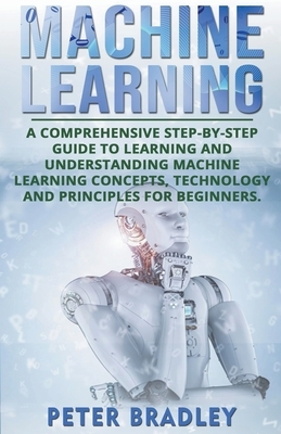 Machine Learning: A Comprehensive, Step-by-Step Guide to Learning and Understanding Machine Learning Concepts, Technology and Principles by Peter Bradley