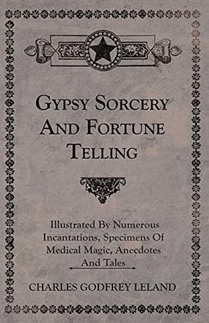 Gypsy Sorcery and Fortune Telling - Illustrated by Numerous Incantations, Specimens of Medical Magic, Anecdotes and Tales by Charles Godfrey Leland