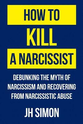 How To Kill A Narcissist: Debunking The Myth Of Narcissism And Recovering From Narcissistic Abuse by J. H. Simon
