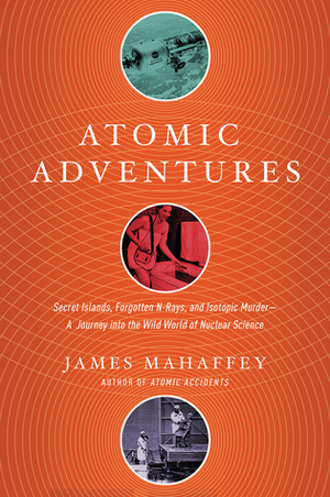 Atomic Adventures: Secret Islands, Forgotten N-Rays, and Isotopic Murder by James Mahaffey