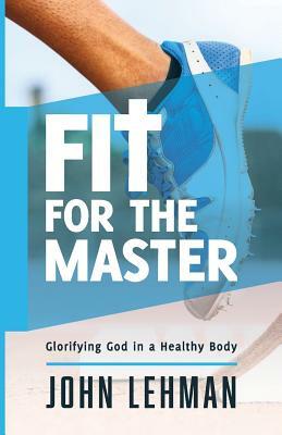 Fit for the Master: Glorifying God in a Healthy Body by John Lehman