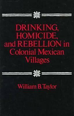 Drinking, Homicide, and Rebellion in Colonial Mexican Villages by William B. Taylor