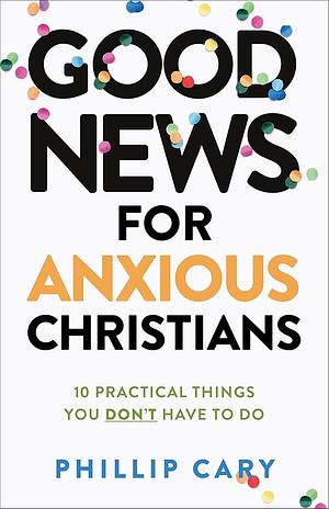 Good News for Anxious Christians, expanded ed.: 10 Practical Things You Don't Have to Do by Phillip Cary